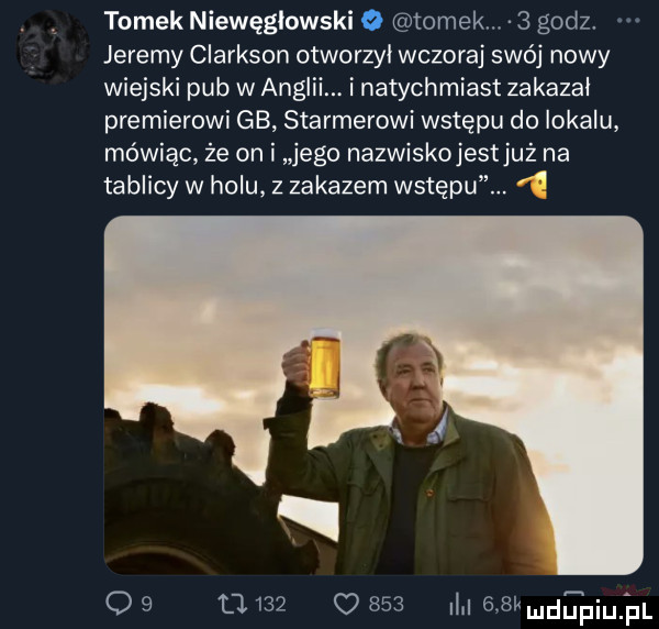 tomek niewęgłowski o tomek.   godz. jeremy clarkson otworzyl wczoraj swój nowy wiejski pub w anglii. i natychmiast zakazał premierowi gb starterowi wstępu do lokalu mówiąc że on i jego nazwiskojestjuż na tablicy w holu z zakazem wstępu. o   tj     o     l rgkmdunpiujul