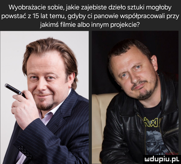 wyobrażacie sobie jakie zajebiste dzieło sztuki mogłoby powstać z    lat temu gdyby ci panowie współpracowali przy jakimś filmie albo innym projekcie