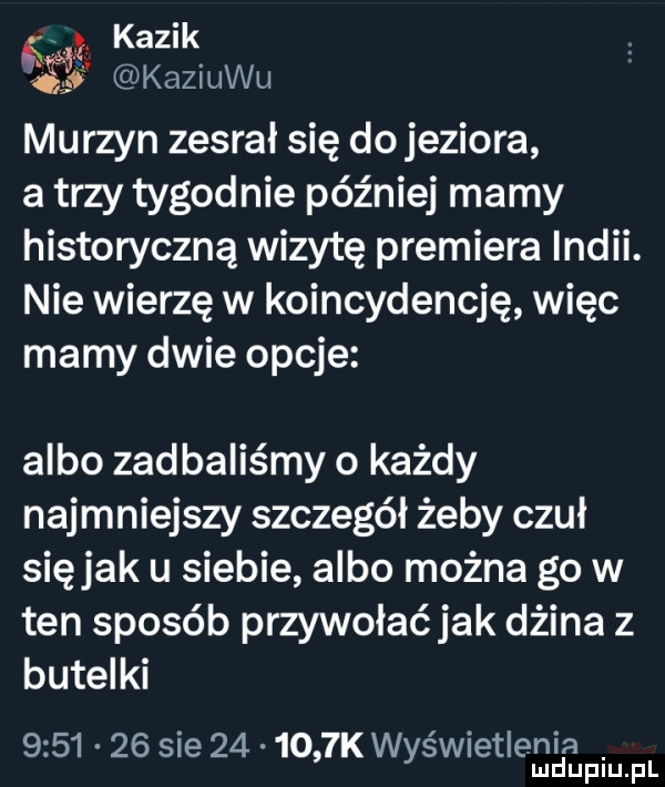 kazik i kaziuku murzyn zesrał się dojeziora a trzy tygodnie później mamy historyczną wizytę premiera indii. nie wierzę w koincydencję więc mamy dwie opcje albo zad baliśmy o każdy najmniejszy szczegół żeby czuł siejak u siebie albo można go w ten sposób przywołaćjak dżina z butelki  .       sie        k wyświetlenia luduplu. pl