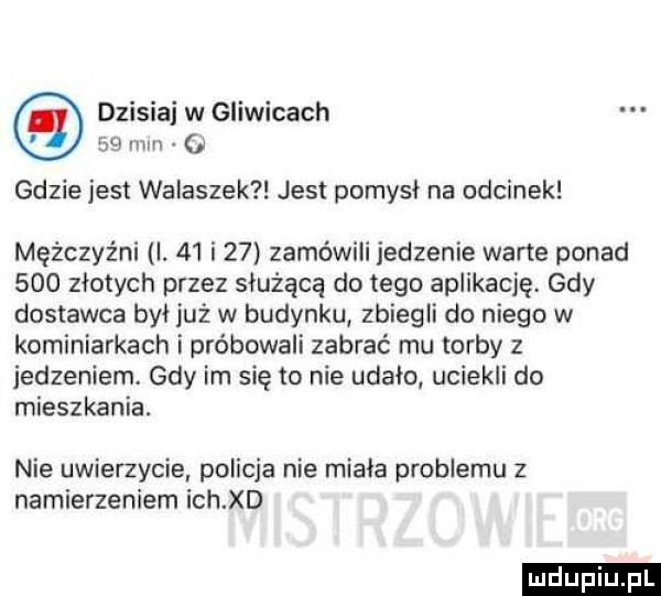 dzisiaj w gliwicach    mm. gdzie jest walaszek jest pomysł na odcinek mężczyźni i.    i    zamówili jedzenie warte ponad     złotych przez służącą do tego aplikację gdy dostawca był już w budynku zbiegli do niego w kominiarkach i próbowali zabrać mu torby z jedzeniem gdy im się to nie udało uciekli do mieszkania. nie uwierzycie policja nie miała problemu z namierzeniem ich xd