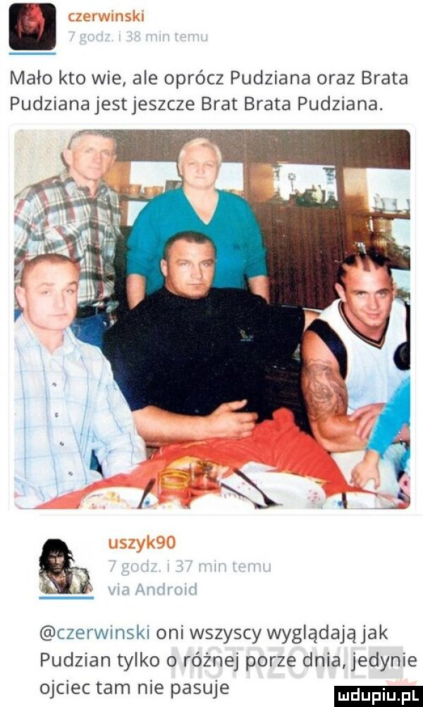 mało kto wie ale oprócz pudziana oraz brata pudziana jestjeszcze brat brata pudziana. czerwmskl oni wszyscy wyglądają jak pudzian tylko o różnej porze dnia jedynie ojciec tam nie pasuje