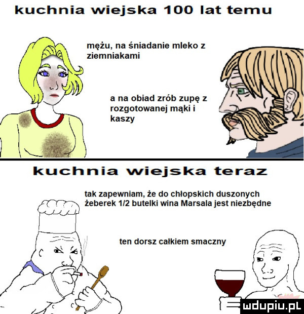 kuchnia wiejska     lat temu mężu na śniadanie mleko z ziemniakami a na obiad zrób zupę rozgotowanei mąki i kaszy kuchnia wiejska teraz tak zapewniam że dn chlopsklch duszonych żeberek     bumelki wina marsala jest niezbędne ten aorsz calkiem smaczny