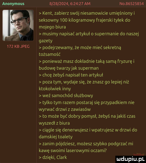 anonymous     kejpec                   am no          kent zabierz swój niesamowicie umięśnionyi seksowny     kilogramowy frajerski tylek do mojego biura musimy napisać artykul o supermanie do naszej gazety podejrzewamy że może mieć sekretna tożsamość ponieważ masz dokladnie taką samą fryzure i budowę twarzyjak superman chcę żebyś napisal ten artykul poza tym wydaje sie że znasz go lepiej niż ktokolwiek inny waż samochód sluzbowy tylko tym razem postaraj się przypadkiem nie wyrwać drzwi z zawiasów to może być dobry pomysl żebyś najakiś czas wyszedl z biura ciągle się denerwujesz i wpatrujesz w drzwi do damskiej toalety zanim pójdziesz możesz szybko podgrzać mi kawę swoimi laserowymi oczami dzieki clark