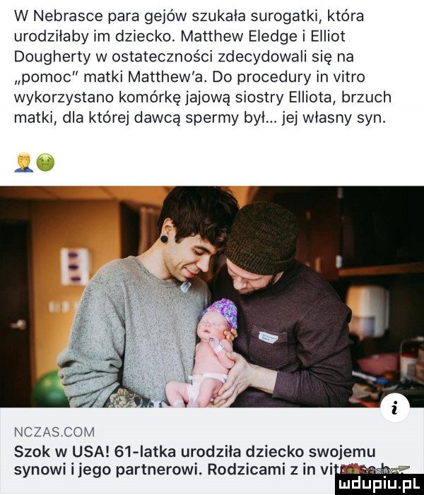 w nebrasce para gejów szukala surogatki która urodzilaby im dziecko. matthew eledge i elliot dougherty w ostateczności zdecydowali się na pomoc matki matthew a. do procedury in vitro wykorzystano komórkę jajową siostry elliota brzuch matki dla której dawcą spermy byl. jej wlasny syn. ak nczascom szok w usa    latka urodzila dziecko swojemu synowi i jego partnerowi. rodzicami z in vi