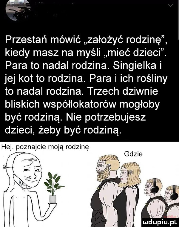 przestań mówić założyć rodzinę kiedy masz na myśli mieć dzieci. para to nadal rodzina. singielka i jej kot to rodzina. para i ich rośliny to nadal rodzina. trzech dziwnie bliskich współlokatorów mogłoby być rodziną. nie potrzebujesz dzieci żeby być rodziną. hej poznajcie moją rodzinę