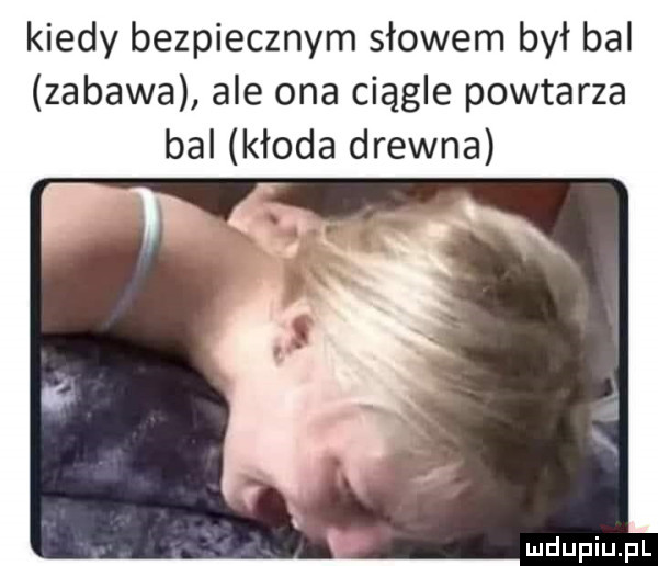 kiedy bezpiecznym słowem był bal zabawa ale ona ciągle powtarza bal kłoda drewna