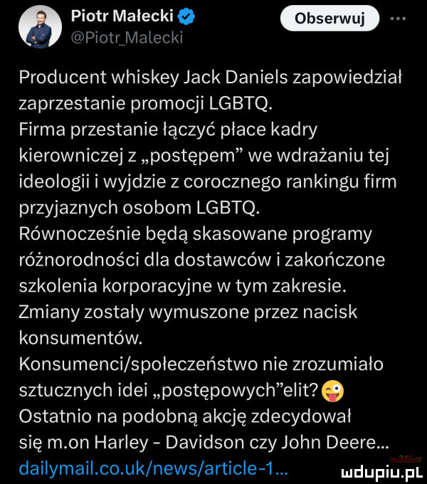 piotr małeckio plotrźlvlaleckl producent whiskey jack daniels zapowiedział zaprzestanie promocji lgbtq. firma przestanie łączyć płace kadry kierowniczej z postępem we wdrażaniu tej ideologii i wyjdzie z corocznego rankingu firm przyjaznych osobom lgbtq. równocześnie będą skasowane programy różnorodności dla dostawców i zakończone szkolenia korporacyjne w tym zakresie. zmiany zostały wymuszone przez nacisk konsumentów. konsumenci społeczeństwo nie zrozumiało sztucznych idei postępowych elit   ostatnio na podobną akcję zdecydował się m on harley dawidson czy john debré. dailymail co uk news article