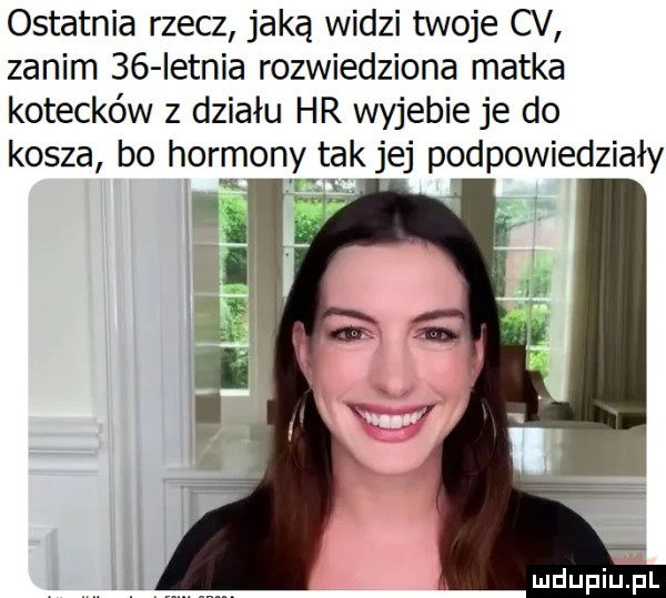 ostatnia rzecz jaką widzi twoje cv zanim    ietnia rozwiedziona matka kotecków z działu hr wyjebie je do kosza bo hormony tak jej podpowiedziały