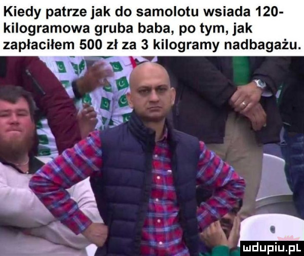 kiedy patrze jak do samolotu wsiada     kilogramowa gruba baba po tym jak zapłaciłem     zł za   kilogramy nadbagażu