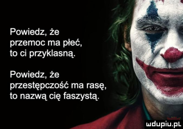 powiedz że przemoc ma płeć to ci przyklasną. powiedz że przestępczość ma rasę to nazwą cię faszystą