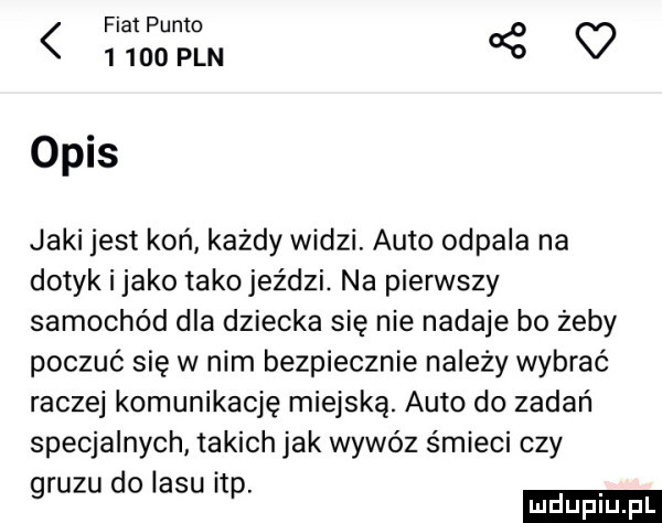 fiat punto       pln o opas jaki jest koń każdy widzi. auto odpala na dotyk i jako tako jeździ. na pierwszy samochód dla dziecka się nie nadaje bo żeby poczuć się w nim bezpiecznie należy wybrać raczej komunikację miejską. auto do zadań specjalnych takich jak wywóz śmieci czy gruzu do lasu ibp