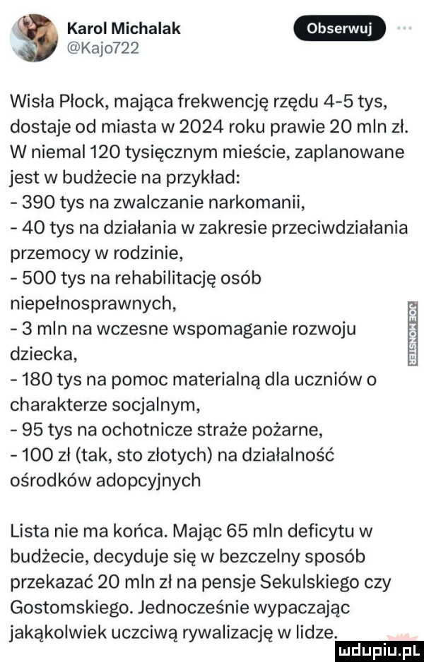 a karol michalak kajo    wisła płock mająca frekwencję rzędu     tys dostaje od miasta w      roku prawie    mln zł. w niemal     tysięcznym mieście zaplanowane jest w budżecie na przyklad     tys na zwalczanie narkomanii    tys na dzialania w zakresie przeciwdziałania przemocy w rodzinie     tys na rehabilitację osób niepelnosprawnych ii   mln na wczesne wspomaganie rozwoju dziecka     tys na pomoc materialną dla uczniów o charakterze socjalnym    tys na ochotnicze straże pożarne     zl tak sto złotych na działalność ośrodków adopcyjnych lista nie ma końca. mając    mln deficytu w budżecie decyduje się w bezczelny sposób przekazać    mln zł na pensje sekulskiego czy gostomskiego. jednocześnie wypaczając jakąkolwiek uczciwą rywalizację w lidze