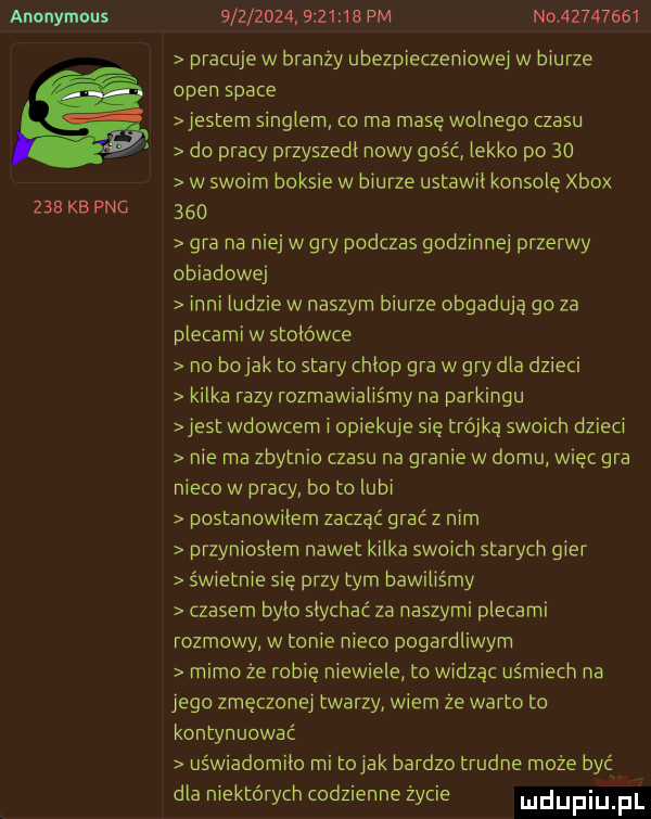 anonymous     kb pbg                  pm noez       pracuje w branży ubezpieczeniowej w biurze open srace jestem singlem co ma masę wolnego czasu do pracy przyszedl nowy gość lekko po    w swoim boksie w biurze ustawił konsolę xbox     gra na niej w gry podczas godzinnej przerwy obiadowej inni ludzie w naszym biurze obgadują go za plecami w stołówce na bajak to stary chlop gra w gry dla dzieci kilka razy rozmawialiśmy na parkingu jest wdowcem i opiekuje się trójką swoich dzieci nie ma zbytnio czasu na granie w domu więc gra nieco w pracy bo to lubi postanowilem zacząć grać z nim przynioslem nawet kilka swoich starych gier świetnie się przy tym bawiliśmy czasem bylo slychac za naszymi plecami rozmowy w tonie nieco pogardliwym mimo że robię niewiele to widząc uśmiech na jego zmęczonej twarzy wiem że warto to kontynuować uświadomiło rai tolak bardzo trudne może być dla niektórych codzienne życie