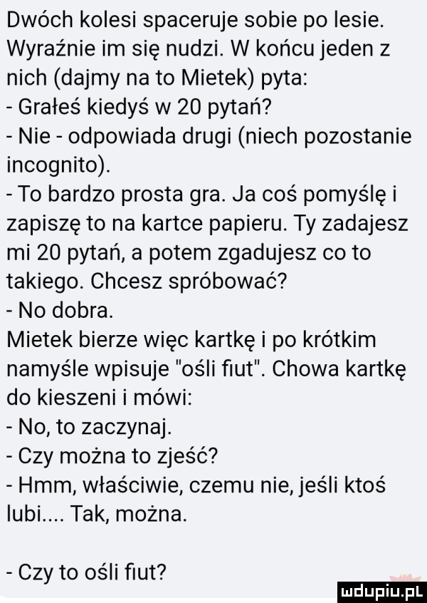 dwóch kolesi spaceruje sobie po lesie. wyraźnie im się nudzi. w końcu jeden z nich dajmy nato mietek pyta grałeś kiedyś w    pytań nie odpowiada drugi niech pozostanie incognito. to bardzo prosta gra. ja coś pomyślę i zapiszę to na kartce papieru. ty zadajesz mi    pytań a potem zgadujesz co to takiego. chcesz spróbować no dobra. mietek bierze więc kartkę i po krótkim namyśle wpisuje ośli fiut. chowa kartkę do kieszeni i mówi no to zaczynaj. czy można to zjeść hmm właściwie czemu nie jeśli ktoś lubi. tak można. czy to ości fiut ludu iu. l