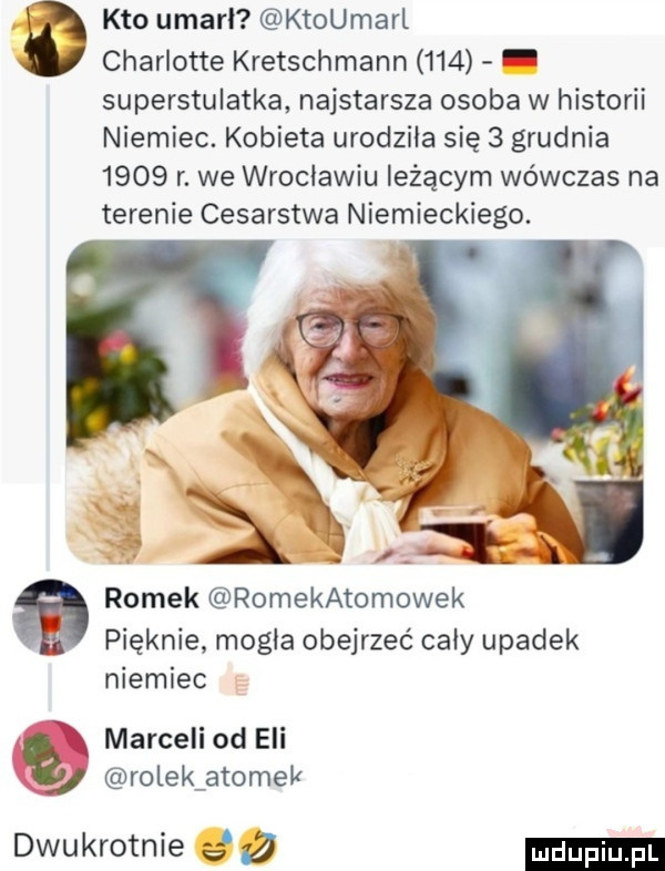 kto umarl ktoumarl charlotte kretschmann     superstulatka najstarsza osoba w historii niemiec. kobieta urodziła się   grudnia      r. we wrocławiu leżącym wówczas na terenie cesarstwa niemieckiego. romek romekatomowek pięknie mogła obejrzeć caby upadek niemiec marceli od eli. rolek atomek dwukrotnie g