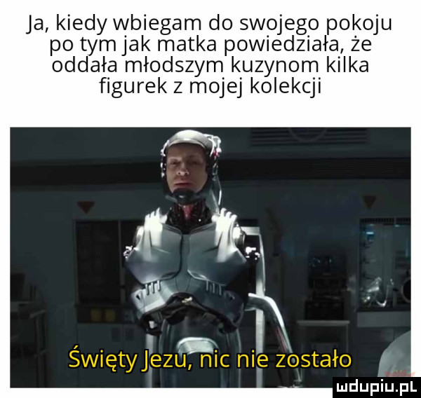 ja kiedy wbiegam do swojego pokoju po tymjak matka powiedziała że oddała młodszym kuzynom kilka figurek z mojej kolekcji mdup yiulpl