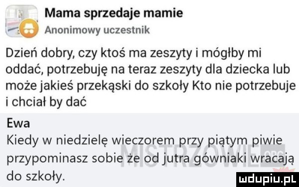 mama sprzedaje mamie   anonimowy uczestnik dzień dobry czy ktoś ma zeszyty i mógłby mi oddać potrzebuję na teraz zeszyty dla dziecka lub może jakieś przekąski do szkoły kto nie potrzebuje i chciał by dać ewa kiedy w niedzielę wieczorem przy piątym piwie przypominasz sobie że od jutra górniaki wracają do szkoły