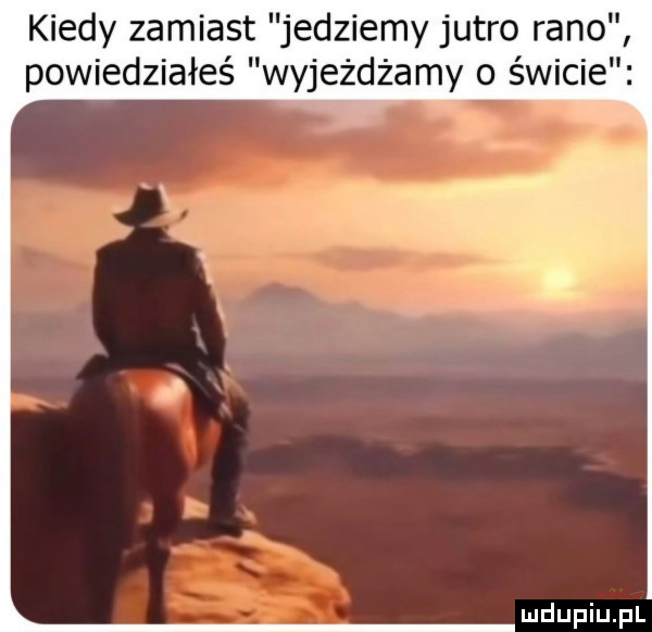 kiedy zamiast jedziemy jutro rano powiedziałeś wyjeżdżamy o świcie