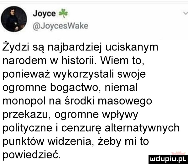 joyce i qxjcheswake żydzi są najbardziej uciskanym narodem w historii. wiem to ponieważ wykorzystali swoje ogromne bogactwo niemal monopol na środki masowego przekazu ogromne wpływy polityczne i cenzurę alternatywnych punktów widzenia żeby mi to powiedzieć