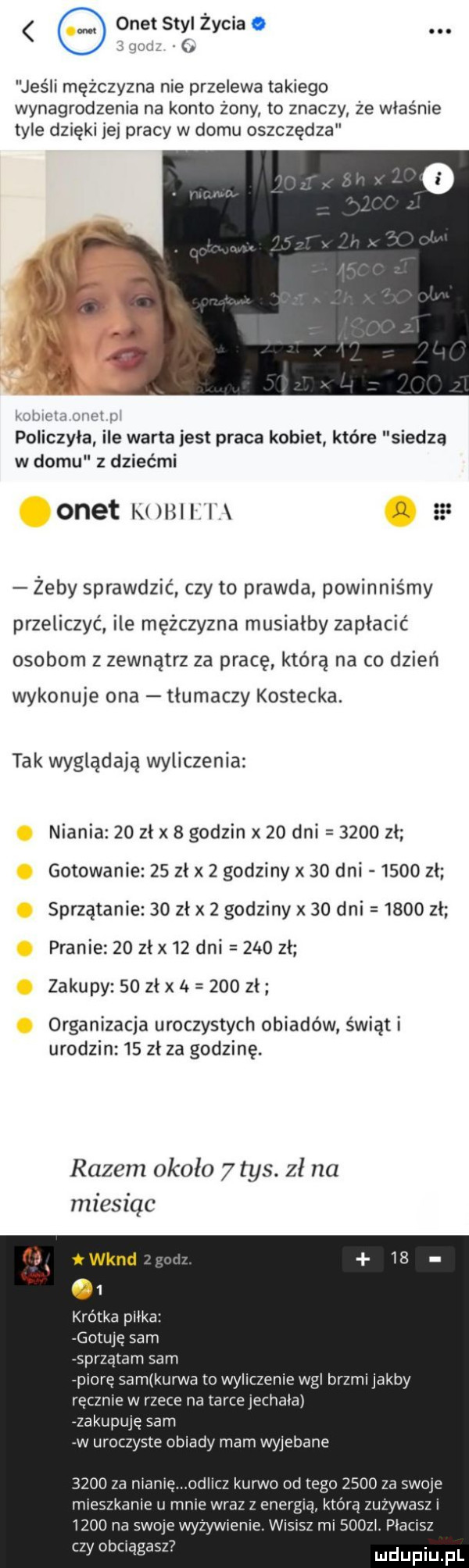 jy onet styl życia. jeśli mężczyzna nie przelewa takiego wynagrodzenia na konto żony to znaczy że właśnie tyle dzięki jej pracy w domu oszczędza pollczyla ile warta jest praca kobiet które siedzą w domu z dziećmi onet k      żeby sprawdzić czy to prawda powinniśmy przeliczyć ile mężczyzna musiałby zapłacić osobom z zewnątrz za pracę którą na co dzień wykonuje ona tłumaczy kostecka. tak wyglądała wyliczenia niania    zł x   godzin x    dni      zl gotowanie    zl x   godziny x    dni      zl sprzątanie    zł x   godziny x    dni      zl pranie    zł x    dni      zł zakupy    zł x       zł organizacja uroczystych obiadów świąt i urodzin    zł za godzinę. razem około   tys. zł na miesiąc krótka pilka gotuje sam sprzątam sam piore sam kurwa io wyliczenie wal brzmi jakby ręcznie w rzece na tarce jechala zakupuję sam w uroczyste obiady mam wyjebane      za mamę odlicz kurwo od tego      za swoje mieszkanie u mnie wraz z energią która zuzywasz      na swoje wyżywienie. wisisz mi       placisz czy obciągasz