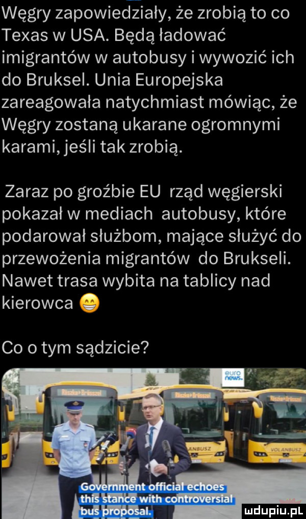 węgry zapowiedziały że zrobią to co texas w usa. będą ładować imigrantów w autobusy i wywozić ich do bruksel. unia europejska zareagowała natychmiast mówiąc że węgry zostaną ukarane ogromnymi karami jeśli tak zrobię. zaraz po groźbie eu rząd węgierski pokazał w mediach autobusy które podarował służbom mające służyć do przewożenia migrantów do brukseli. nawet trasa wybita na tablicy nad kierowca co obym sądzicie