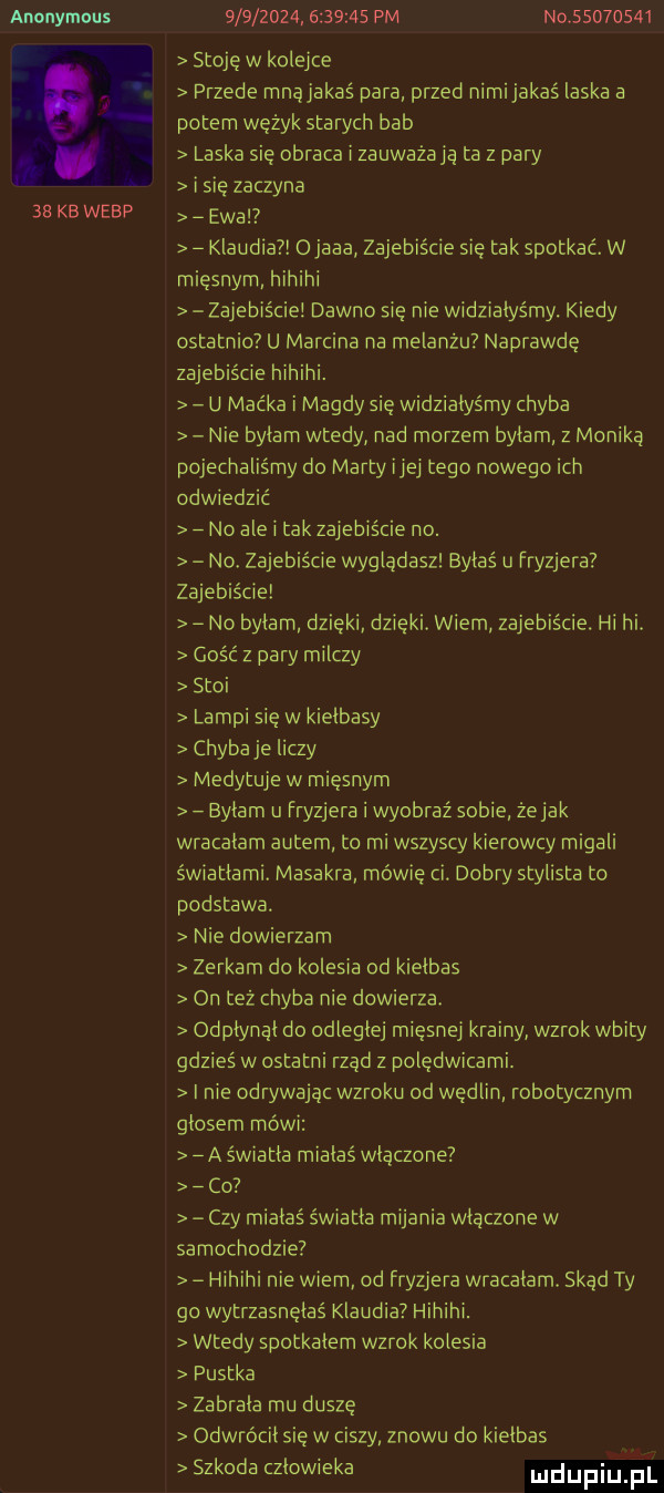 anonymous    kb werp                  pm niv         stoję w kolejce przede mnąjakaś para przed nimijakaś laska a potem wężyk starych bab laska się obraca i zauważają ta z pary i sie zaczyna a ewa klaudia ojaaa zajebiście sie tak spotkać. w mięsnym hihihi zajebiście dawno sie nie widziałyśmy. kiedy ostatnio u marcina na melanżu naprawdę zajebiście hihihi. u maćka i magdy się widziałyśmy chyba nie bylam wtedy nad morzem bylam z moniką pojechaliśmy do marty ijej tego nowego ich odwiedzić no ale i tak zajebiście no. no. zajebiście wygladasz byłaś u fryzjera zajebiście no bylam dzieki dzięki. wiem zajebiście. hi hi. gość z pary milczy stoi lampi się w kielbasy chybaje liczy medytuje w mięsnym bylam u fryzjera i wyobraź sobie zejak wracałam autem to mi wszyscy kierowcy migali światłami. masakra mówię ci. dobry stylista to podstawa. nie dowierzam zerkam do kolesia od kielbas on też chyba nie dowierza. odplynąl do odleglej mięsnej krainy wzrok wbity gdzieś w ostatni rząd z polędwicami. i nie odrywając wzroku od wędlin robotycznym glosem mówi a światka miałaś wlaczone co czy miałaś światka mijania włączone w samochodzie hihihi nie wiem od fryzjera wracalam. skąd ty go wytrzasnęłaś klaudia hihihi. wtedy spotkalem wzrok kolesia pustka zabrala mu duszę odwrócił się w ciszy znowu do kielbas szkoda czlowieka