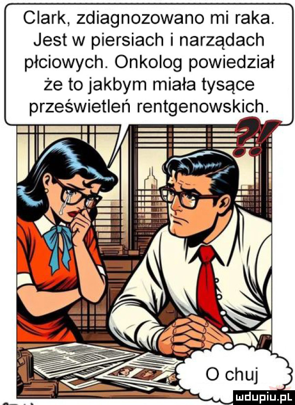 clark zdiagnozowano mi raka. jest w piersiach i narządach płciowych. onkolog powiedział że to jakbym miała tyjące prześwietleń rentgenowskich