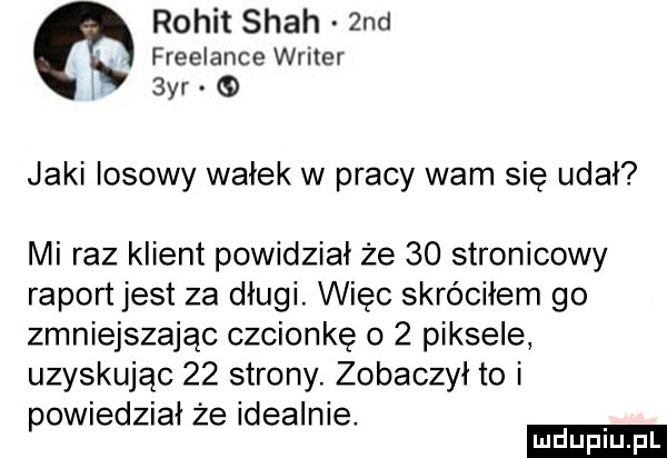 rokit spah  nd freelance writer  yr jaki losowy wałek w pracy wam się udał mi raz klient powidział że    stronicowy raport jest za długi. więc skróciłem go zmniejszając czcionkę o   piksele uzyskując    strony. zobaczył to i owiedział że idealnie. p