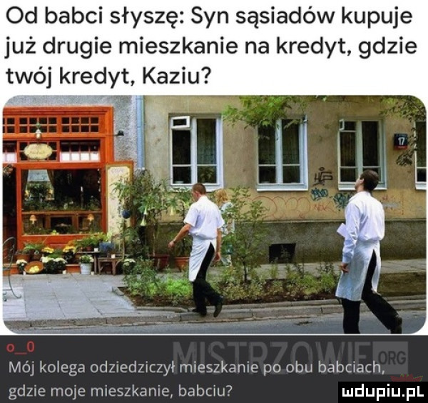 od babci słyszę syn sąsiadów kupuje już drugie mieszkanie na kredyt gdzie twój kredyt kaziu mój kolega odzredzrczyi mieszkanie po obu babciach gdzie moje mieszkanie babciu