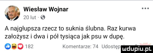 wieslaw wojnar. abakankami.    ul   a najgłupsza rzecz to suknia ślubna. raz kurwa założysz i dwa i pół tysiąca jak psu w dupę        komentarze    udostęp mduﬁiu f