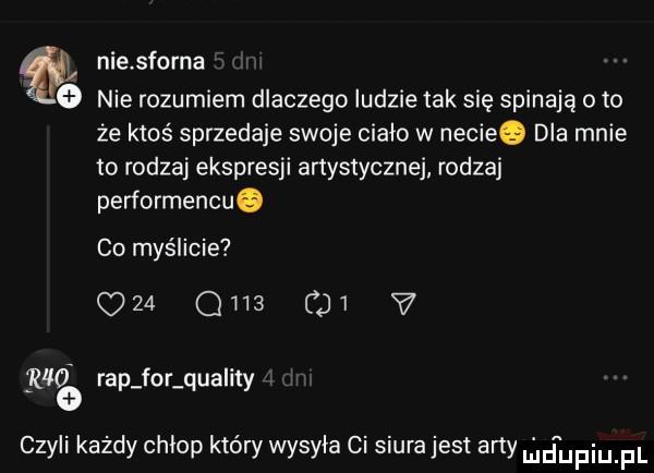 ql niesforną   nierozumiem dlaczego ludzie tak się spinają o to że ktoś sprzedaje swoje ciało w necieq dla mnie to rodzaj ekspresji artystycznej rodzaj performensu. co myślicie     ona    v riła rap for qua ity   czyli każdy chłop który wysyła ci siura jest arty l daupqul