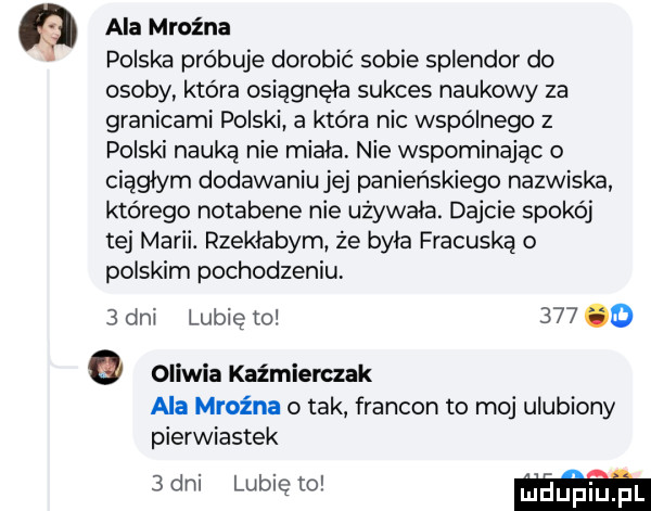 ala mroźna polska próbuje dorobić sobie splendor do osoby która osiągnęła sukces naukowy za granicami polski a która nic wspólnego z polski nauką nie miala nie wspominając o ciągłym dodawaniu jej panieńskiego nazwiska którego notabene nie używała. dajcie spokój tej marii. rzekłabym że byla fracuską o polskim pochodzeniu   dni lubię to     o oliwia kaźmierczak ala mroźna o tak francon to moj ulubiony pierwiastek   dni lubię to