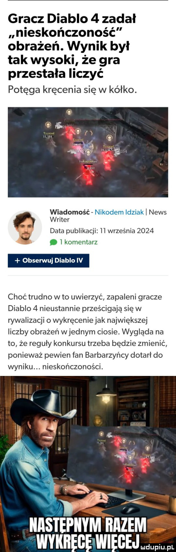 gracz diablo   zadal nieskończoność obrażeń. wynik był tak wysoki że gra przestała liczyć potęga kręcenia się w kalko. wiadomość nikodem idziak l news writer data publikacji    września      ﬁg.   komentarz obserwuj diablo iv choć trudno w to uwierzyć zapaleni gracze diablo   nieustannie prześcigają się w rywalizacji o wykręceniejak największej liczby obrażeń wrednym ciosie. wygląda na to ze reguly konkursu trzeba będzie zmienić ponieważ pewien fan barbarzyńcy dotarł do wyniku. nieskończoności. bzem gej mdupiu. pl