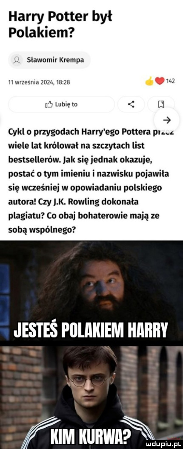 harry potter był polakiem w slawomir krempa    września zeza            nf lubię to ﬂ cykl o przygodach harry ego pottera pucz wiele lat królował na szczytach list bestsellerów. lak się jednak okazuje postać o tym imieniu i nazwisku poiawila się wcześniej w opowiadaniu polskiego autora czy lk. rowling dokonała plagiatu co obaj bohaterowie mają ze sobą wspólnego jesteś polakiem harry kim wian mdupiij pl