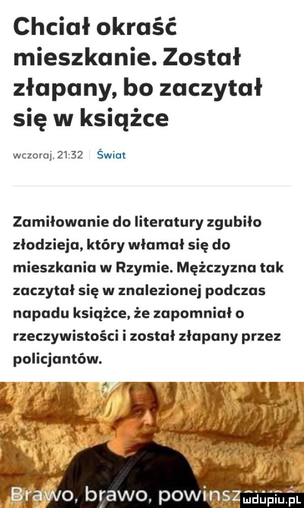 chciał okraść mieszkanie. został złapany bo zaczytał się w książce wczoraj       świat zamiłowanie do literatury zgubiło złodzieja który włamał się do mieszkania w rzymie. mężczyzna tak zaczytał się w znalezionej podczas napadu książce że zapomniało rzeczywistości i został złapany przez policjantów