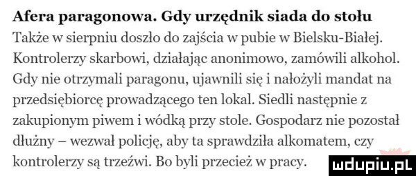 afera paragonowa. gdy urzędnik siada do stołu także w sierpniu doszlo do zajścia w pubie w bielskuzbialej. kontrolerzy skarbowi działając anonimowo zamówili alkohol. gdy nie otrzymali paragonu ujawnili się i nałożyli mandat na przedsiębiorcę prowadzącego ten lokal. siedli następnie z zakupionym piwem i wódką przy stole. gospodarz nie pozostal dłużny wezwal policję. aby ta sprawdzila alkomatem czy komrolerzy są trzeźwi. bo byli przecież w pracy. limmpm