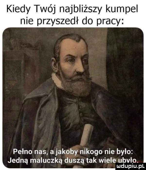 kiedy twój najbliższy kumpel nie przyszedł do pracy w i a pełno nas a jakoby nikogo nie było jedną maluczką duszą tak wiele ubiło. ludupiu. pl