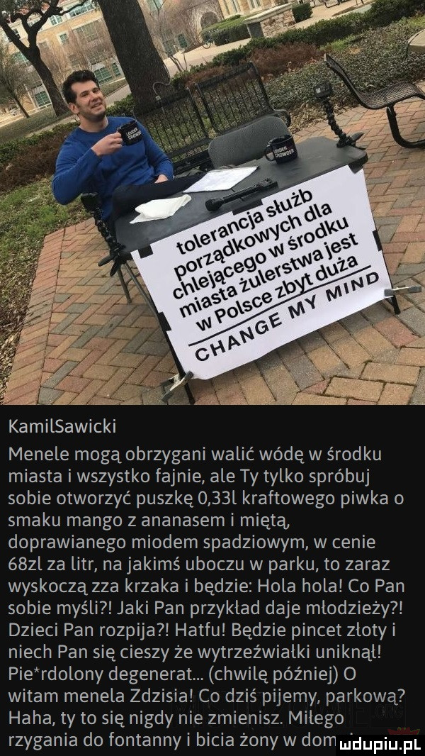 kamilsawicki menele mogą obrzygani walić wódę w środku miasta i wszystko fajnie ale ty tylko spróbuj sobie otworzyć puszkę     l kraftowego piwka o smaku mango z ananasem i miętą doprawianego miodem spadziowym w cenie    l za litr na jakimś uboczu w parku to zaraz wyskoczą zza krzaka i będzie hola hola co pan sobie myśli jaki pan przyklad daje mlodziezy dzieci pan rozpija hatfu będzie pincet zlotyi niech pan się cieszy ze wytrzeźwiałki uniknąl pie rdolony degenerat chwilę później   witam menela zdzisia co dziś pijemy parkową haba ty to się nigdy nie zmienisz. milego rzygania do fontanny i bicia żony w dom m dupiupl