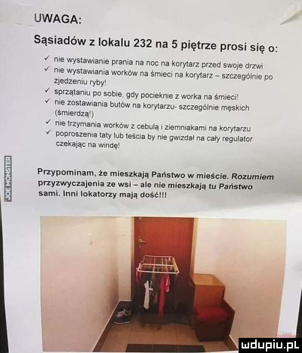 n mam uwaga sąsiadów z lokalu     na   piętrze prosi się o nie wystawianie prania na noc na korytarz przed swqe drzwi nie wyslawvama worków na śmieci na korytarz szczegclme po zjedzeniu ryby sprzątaniu po sobie gdy pociekme z worka na śmiecv v nie mslawlanla bukw na knf yiarzu szczególnie męskich sierdzą nie rzymama workow z cabuvą i ziemniakamv na korytarzu pnpmszema aby mi liścia by me ngzdał na caby reguiaior czekając na wade przypominanie mieszkają państwo w mizścia. rozumiem przyzwyczajania z. wal ale nie mlsszkają tu państwo sam. inni lokałerzy mają dość