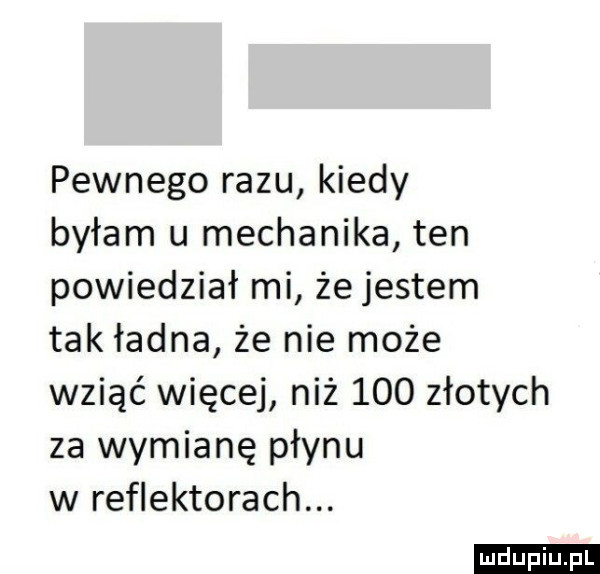 pewnego razu kiedy byłam u mechanika ten powiedział mi że jestem tak ładna że nie może wziąć więcej niż     złotych za wymianę płynu w reflektorach