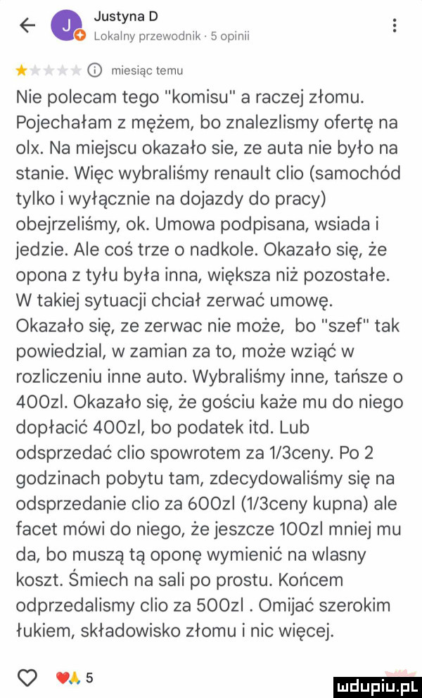 justyna d lokalny przewodnik   opluli mieslącxemu nie polecam tego komisu a raczej złomu. pojechałam z mężem bo znalezlismy ofertę na olx. na miejscu okazało sie ze auta nie bylo na stanie. więc wybraliśmy renault clio samochód tylko i wyłącznie na dojazdy do pracy obejrzeliśmy ok. umowa podpisana wsiada i jedzie. ale coś trze o nadkole. okazalo się że opona z tyłu byla inna większa niż pozostałe. w takiej sytuacji chciał zerwac umowę. okazalo się ze zerwac nie może bo szef tak powiedzial w zamian za to może wziąć w rozliczeniu inne auto. wybraliśmy inne tańsze o    zi. okazalo się że gosciu każe mu do niego dopłacić    zi bo podatek ind. lub odsprzedać clio spowrotem za    ceny. po   godzinach pobytu tam zdecydowaliśmy się na odsprzedanie clio za óoozi    ceny kupna ale facet mówi do niego że jeszcze     i mniej mu da bo muszą tą oponę wymienić na wlasny koszt. śmiech na sali po prestu. końcem odprzedalismy clio za soczi. omijać szerokim łukiem składowisko złomu i nic więcej. o