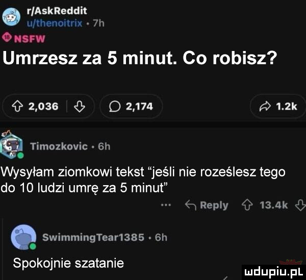 rlaskreddit u rhenovmx  h   saw umrzesz za   minut. co robisz       o          k timozkovic  h. wysyłam ziomkowi tekst jeśli nie roześlesz tego do    ludzi umrę za   minut swimmingtear      h. spokojnie szatanie hreply    ak