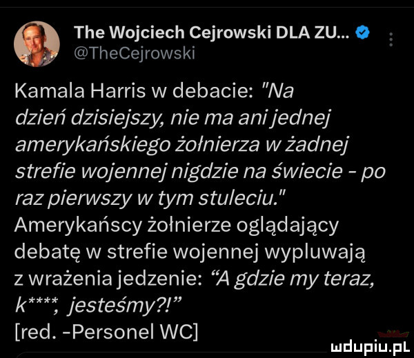 tee wojciech cejrowski dla zu. o thecejrowski kemala harris w debacie na dzień dzisiejszy nie ma ani jednej amerykańskiego żołnierza w żadnej strefie wojennej nigdzie na świecie po raz pierwszy w tym stuleciu. amerykańscy żołnierze oglądający debatę w strefie wojennej wypluwają z wrażenia jedzenie    gdzie my teraz km jesteśmy red. persone wc mduplu pl