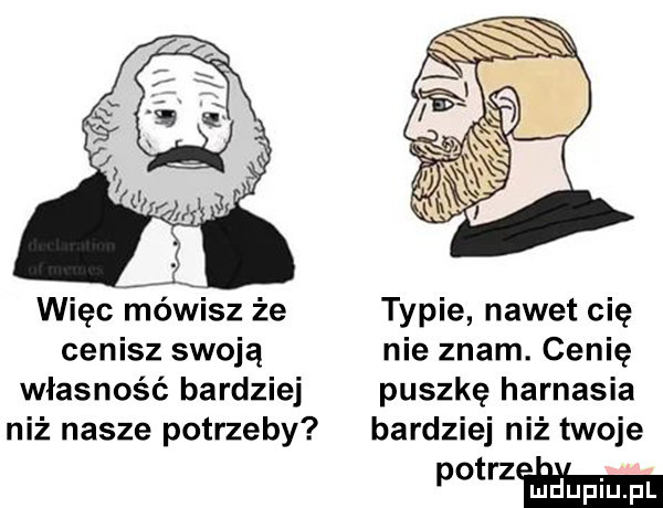 więc mówisz że typie nawet cię cenisz swoją nie znam. cenię własność bardziej puszkę harnasia niż nasze potrzeby bardziej niż twoje h m