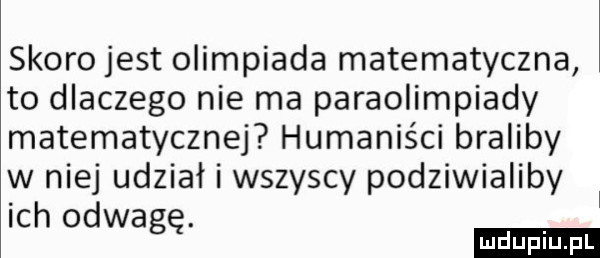 skoro jest olimpiada matematyczna to dlaczego nie ma paraolimpiady matematycznej humaniści braliby w niej udział i wszyscy podziwialiby ich odwagę. ludu iu. l