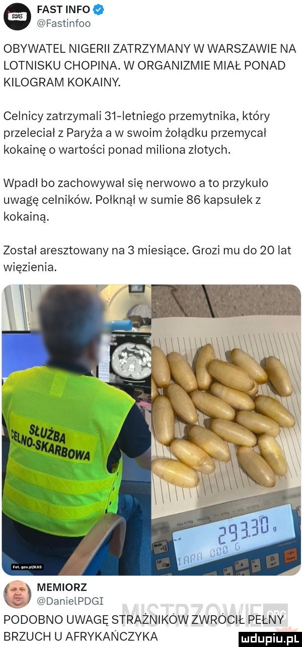 fastinfoo fastinfoo obywatel nigerii zatrzymanv w warszawie na lotnisku chopina. w organizmie miał ponad kilogram kokainy. celnicy zatrzymali    ietniego przemytnika który przeleciał z paryża a w swoim zolądku przemycal kokainę o wartości ponad miliona zlotych. wpadl bo zachowywal się nerwowo a to przykulo uwagę celników. polknąl w sumie    kapsułek z kokainą. zostal aresztowany na   miesiące. grozi mu do    lat więzienia. memiarz danielpdgi podobno uwagę strażników zwrócił pełny brzuch u afrykanczyka