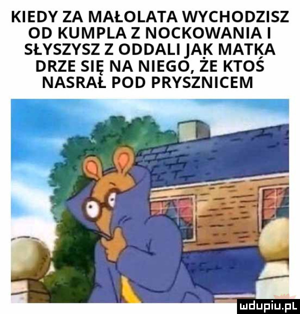 kiedy za małolata wychodzisz od kumpla z nockowaniai słyszysz z oddali idk matka drze się na niego ze ktoś nasrał pod prysznicem