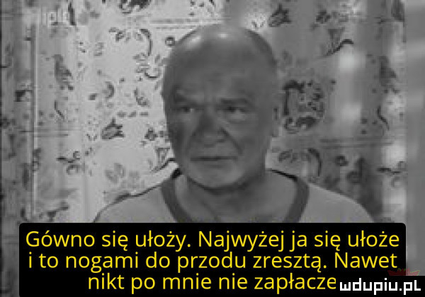gówno się ułoży. najwyżej ja się ułoże i to nogami do przodu zresztą. nawet nikt po mnie nie zapłaczeludupiu. pl