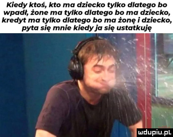 kiedy ktoś kto ma dziecko tylko dlatego bo wpadł żone ma tylko dlatego bo ma dziecko kredyt ma tylko dlatego bo rna żonę i dziecko pyta się mnie kiedy ja się ustatkuję na uldupiupl