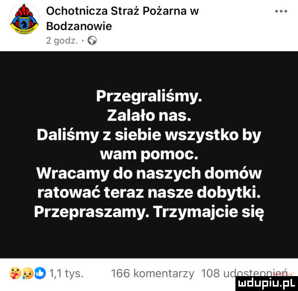 ochotnicza straż pożarna w bodzanowie i gm przegraliśmy. zalało nas. daliśmy z siebie wszystko by wam pomoc. wracamy do naszych domów ratować teraz nasze dobytki. przepraszamy. trzymajcie się     koma n v mduplu p